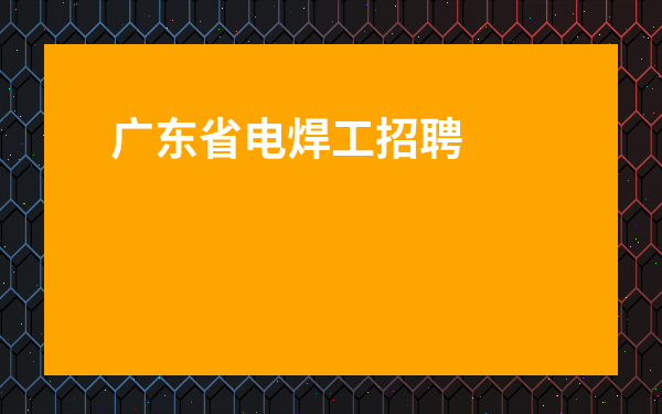 廣東省電焊工招聘最新信息-番禺電焊工招聘信息