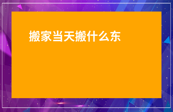 搬家當天搬什么東西進屋-搬家不能提前搬的東西