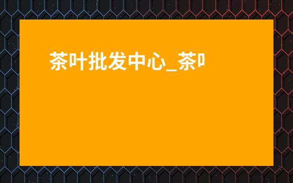 茶葉批發(fā)中心_茶葉批發(fā)市場(chǎng)